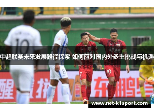 中超联赛未来发展路径探索 如何应对国内外多重挑战与机遇